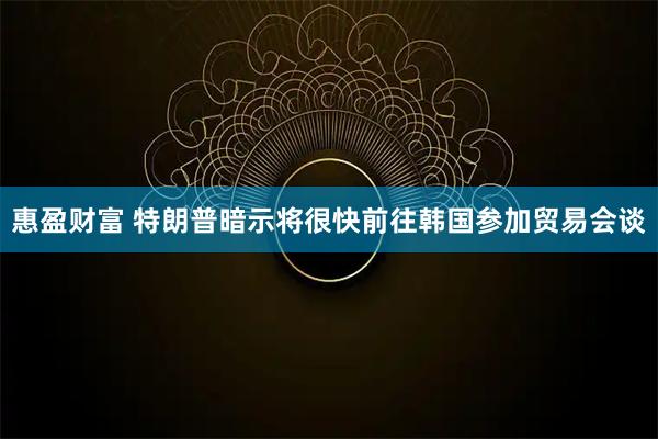 惠盈财富 特朗普暗示将很快前往韩国参加贸易会谈