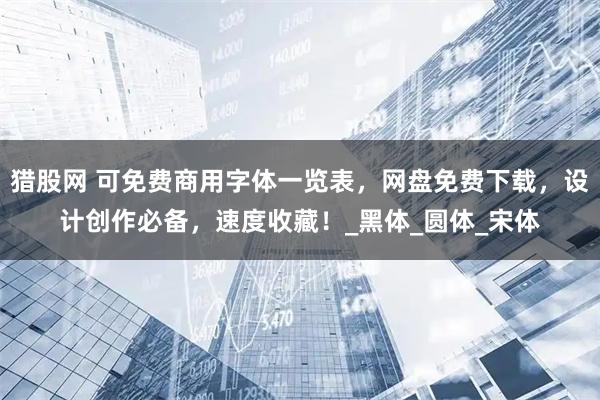 猎股网 可免费商用字体一览表，网盘免费下载，设计创作必备，速度收藏！_黑体_圆体_宋体