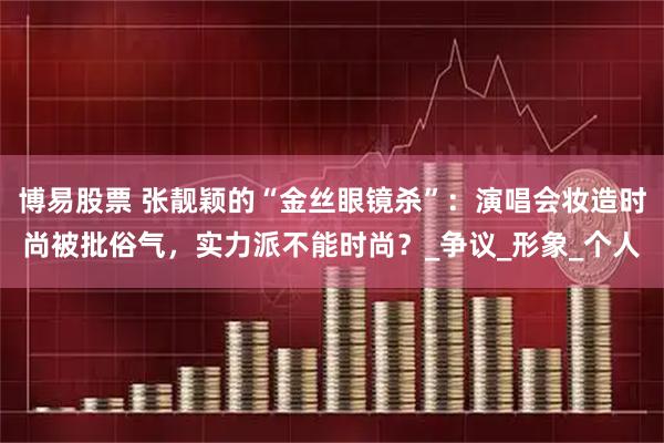 博易股票 张靓颖的“金丝眼镜杀”：演唱会妆造时尚被批俗气，实力派不能时尚？_争议_形象_个人