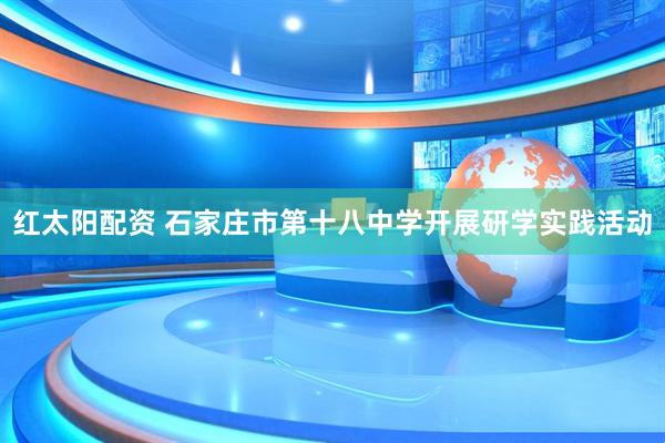 红太阳配资 石家庄市第十八中学开展研学实践活动