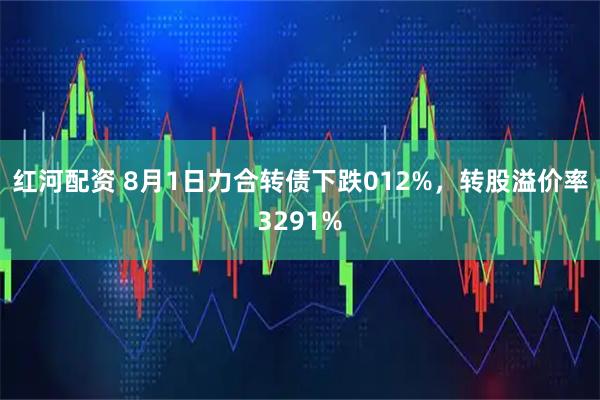 红河配资 8月1日力合转债下跌012%，转股溢价率3291%