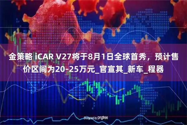 金策略 iCAR V27将于8月1日全球首秀，预计售价区间为20-25万元_官宣其_新车_程器