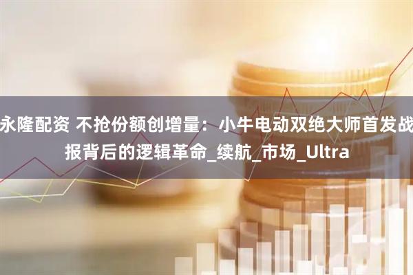 永隆配资 不抢份额创增量：小牛电动双绝大师首发战报背后的逻辑革命_续航_市场_Ultra