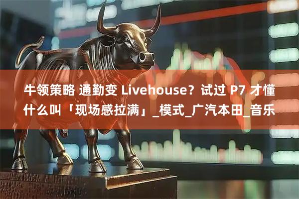 牛领策略 通勤变 Livehouse？试过 P7 才懂什么叫「现场感拉满」_模式_广汽本田_音乐