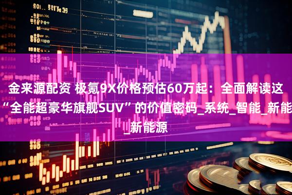 金来源配资 极氪9X价格预估60万起：全面解读这款“全能超豪华旗舰SUV”的价值密码_系统_智能_新能源