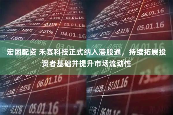 宏图配资 禾赛科技正式纳入港股通，持续拓展投资者基础并提升市场流动性