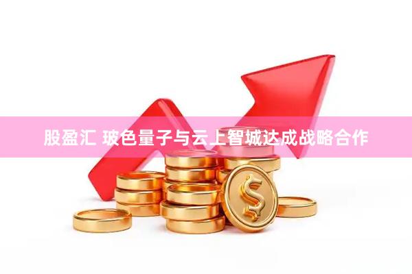 股盈汇 玻色量子与云上智城达成战略合作