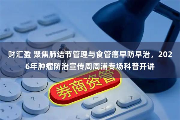 财汇盈 聚焦肺结节管理与食管癌早防早治，2026年肿瘤防治宣传周周浦专场科普开讲