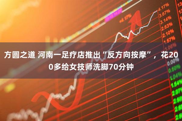 方圆之道 河南一足疗店推出“反方向按摩”，花200多给女技师洗脚70分钟