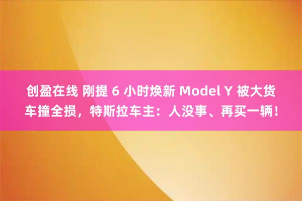 创盈在线 刚提 6 小时焕新 Model Y 被大货车撞全损，特斯拉车主：人没事、再买一辆！