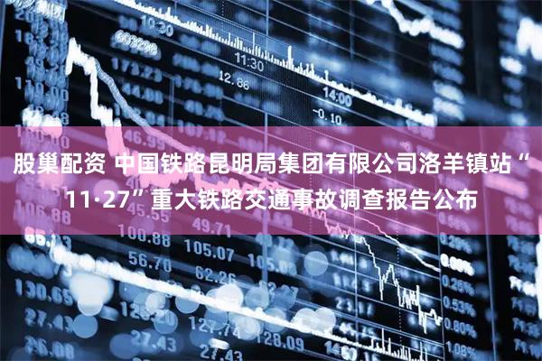 股巢配资 中国铁路昆明局集团有限公司洛羊镇站“11·27”重大铁路交通事故调查报告公布
