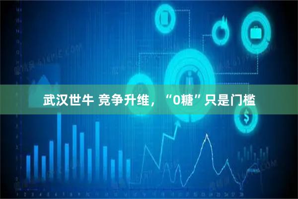 武汉世牛 竞争升维，“0糖”只是门槛