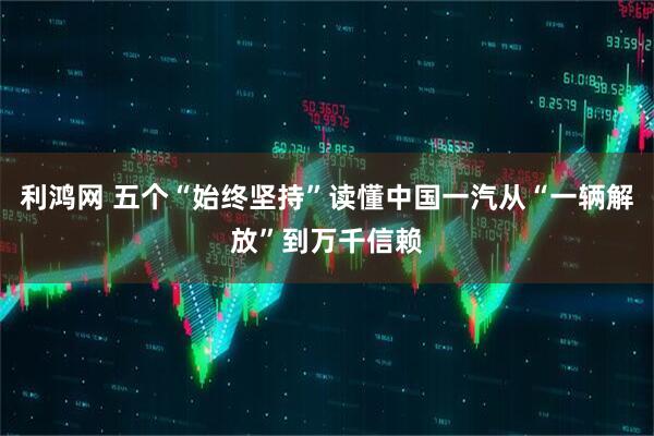 利鸿网 五个“始终坚持”读懂中国一汽从“一辆解放”到万千信赖