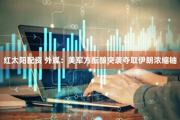 红太阳配资 外媒：美军方酝酿突袭夺取伊朗浓缩铀