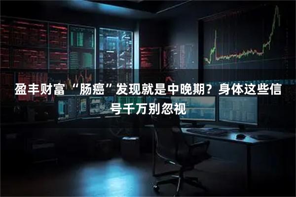 盈丰财富 “肠癌”发现就是中晚期？身体这些信号千万别忽视