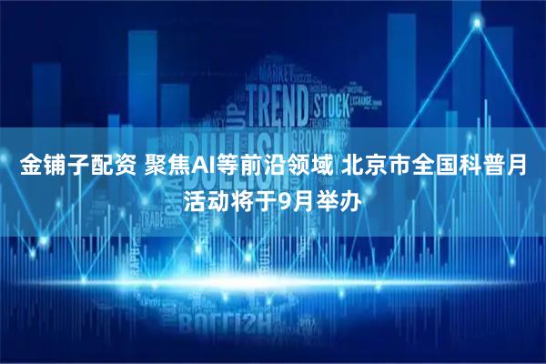 金铺子配资 聚焦AI等前沿领域 北京市全国科普月活动将于9月举办